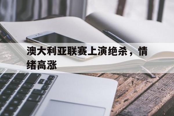 澳大利亚联赛上演绝杀，情绪高涨-平博下载